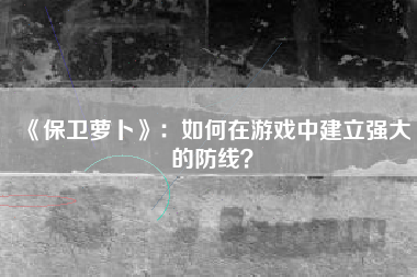 《保卫萝卜》：如何在游戏中建立强大的防线？  第1张