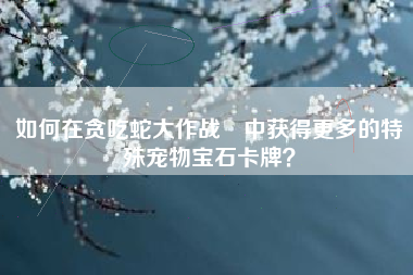 如何在贪吃蛇大作战®中获得更多的特殊宠物宝石卡牌？  第1张