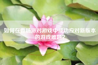 如何在香肠派对游戏中成功应对新版本的游戏难题？  第1张