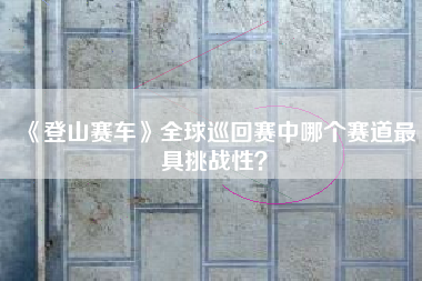 《登山赛车》全球巡回赛中哪个赛道最具挑战性？  第1张