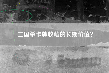 三国杀卡牌收藏的长期价值？  第1张