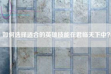 如何选择适合的英雄技能在君临天下中？  第1张