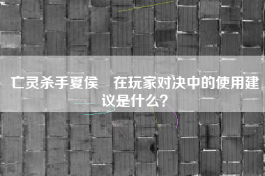 亡灵杀手夏侯惇在玩家对决中的使用建议是什么？  第1张