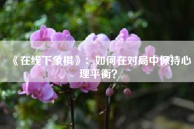 《在线下象棋》：如何在对局中保持心理平衡？  第1张