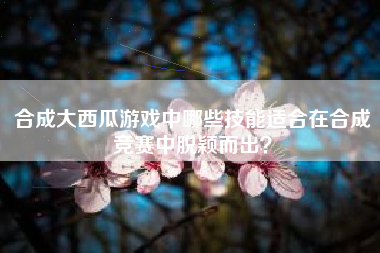 合成大西瓜游戏中哪些技能适合在合成竞赛中脱颖而出？  第1张