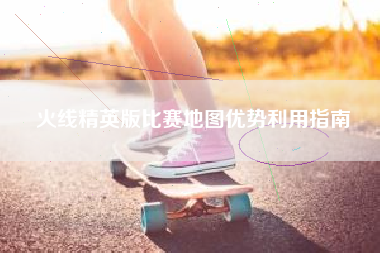 火线精英版比赛地图优势利用指南  第1张