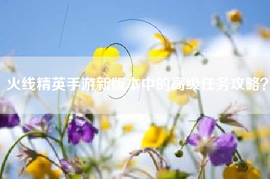 火线精英手游新版本中的高级任务攻略？  第1张