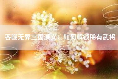 吞噬无界三国演义：如何解锁稀有武将  第1张