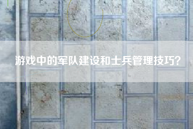 游戏中的军队建设和士兵管理技巧？  第1张