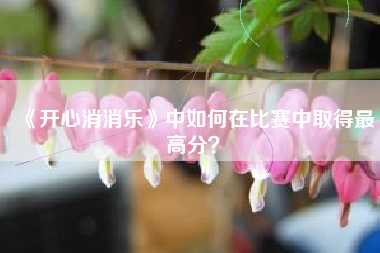 《开心消消乐》中如何在比赛中取得最高分？  第1张