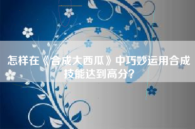 怎样在《合成大西瓜》中巧妙运用合成技能达到高分？  第1张