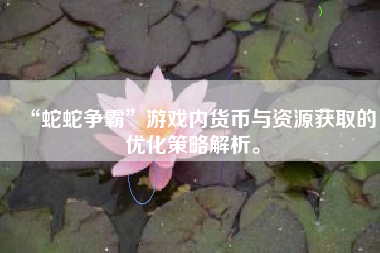 “蛇蛇争霸”游戏内货币与资源获取的优化策略解析。  第1张