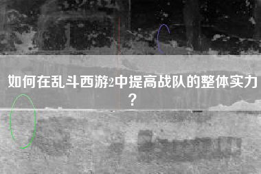 如何在乱斗西游2中提高战队的整体实力？  第1张