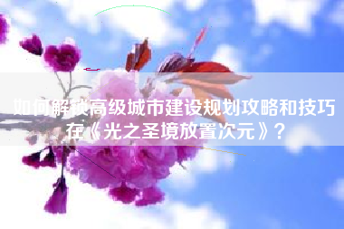 如何解锁高级城市建设规划攻略和技巧在《光之圣境放置次元》？  第1张