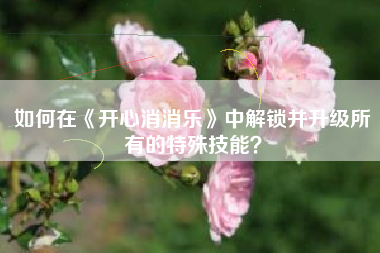 如何在《开心消消乐》中解锁并升级所有的特殊技能？  第1张