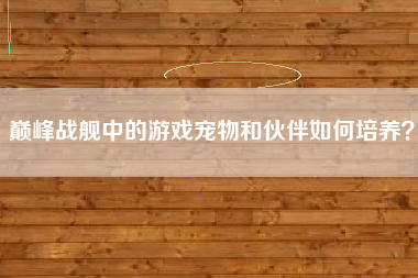 巅峰战舰中的游戏宠物和伙伴如何培养？  第1张