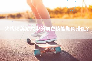 火线精英游戏中的角色技能如何搭配？  第1张
