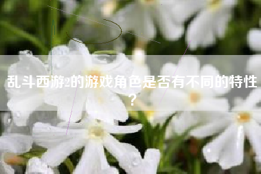 乱斗西游2的游戏角色是否有不同的特性？  第1张