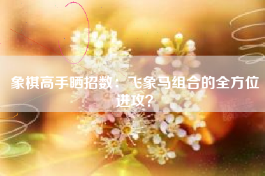 象棋高手晒招数：飞象马组合的全方位进攻？  第1张