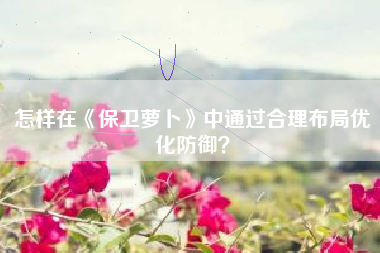 怎样在《保卫萝卜》中通过合理布局优化防御？  第1张