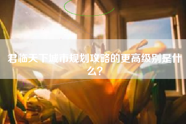君临天下城市规划攻略的更高级别是什么？  第1张