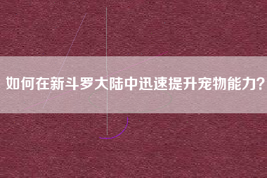 如何在新斗罗大陆中迅速提升宠物能力？  第1张