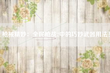 枪械精妙：全民枪战2中的巧妙武器用法！  第1张