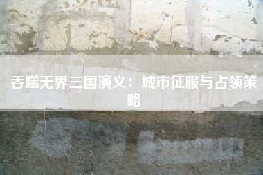吞噬无界三国演义：城市征服与占领策略  第1张